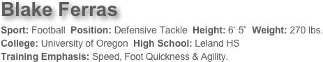 Blake Ferras
Sport: Football  Position: Defensive Tackle  Height: 6’ 5”  Weight: 270 lbs. 
College: University of Oregon  High School: Leland HS  
Training Emphasis: Speed, Foot Quickness & Agility. 