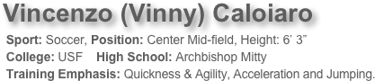 Vincenzo (Vinny) Caloiaro 
 Sport: Soccer, Position: Center Mid-field, Height: 6’ 3”  
 College: USF    High School: Archbishop Mitty 
 Training Emphasis: Quickness & Agility, Acceleration and Jumping. 