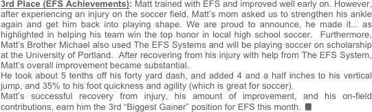 3rd Place (EFS Achievements): Matt trained with EFS and improved well early on. However, after experiencing an injury on the soccer field, Matt’s mom asked us to strengthen his ankle again and get him back into playing shape. We are proud to announce, he made it... as highlighted in helping his team win the top honor in local high school soccer.  Furthermore, Matt’s Brother Michael also used The EFS Systems and will be playing soccer on scholarship at the University of Portland.  After recovering from his injury with help from The EFS System, Matt’s overall improvement became substantial.  
He took about 5 tenths off his forty yard dash, and added 4 and a half inches to his vertical jump, and 35% to his foot quickness and agility (which is great for soccer). 
Matt’s successful recovery from injury, his amount of improvement, and his on-field contributions, earn him the 3rd “Biggest Gainer” position for EFS this month.n